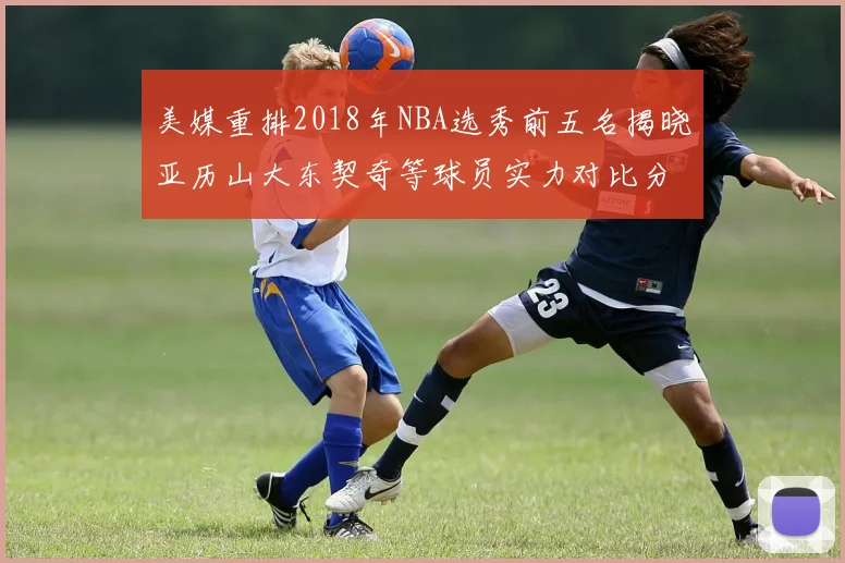 美媒重排2018年NBA选秀前五名揭晓亚历山大东契奇等球员实力对比分析