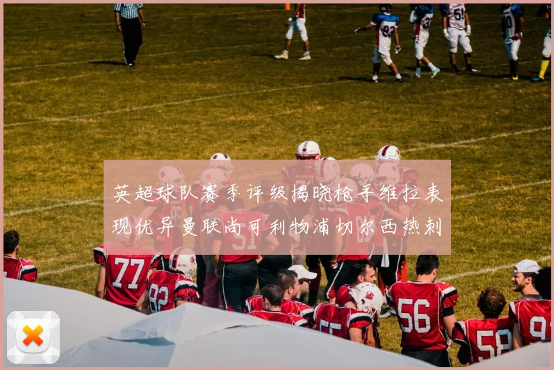 英超球队赛季评级揭晓枪手维拉表现优异曼联尚可利物浦切尔西热刺需努力