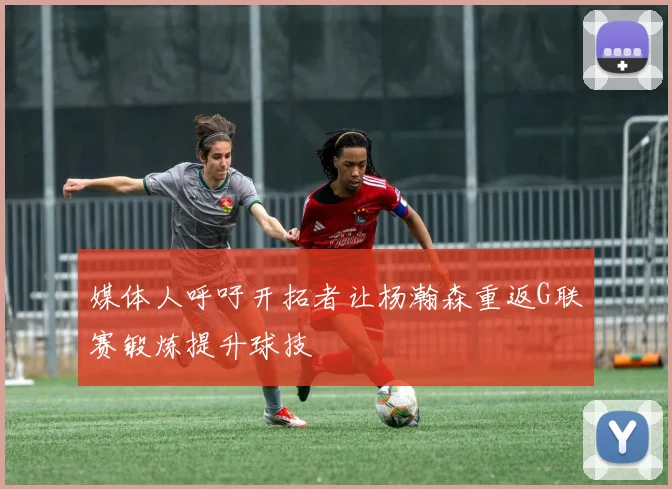 媒体人呼吁开拓者让杨瀚森重返G联赛锻炼提升球技