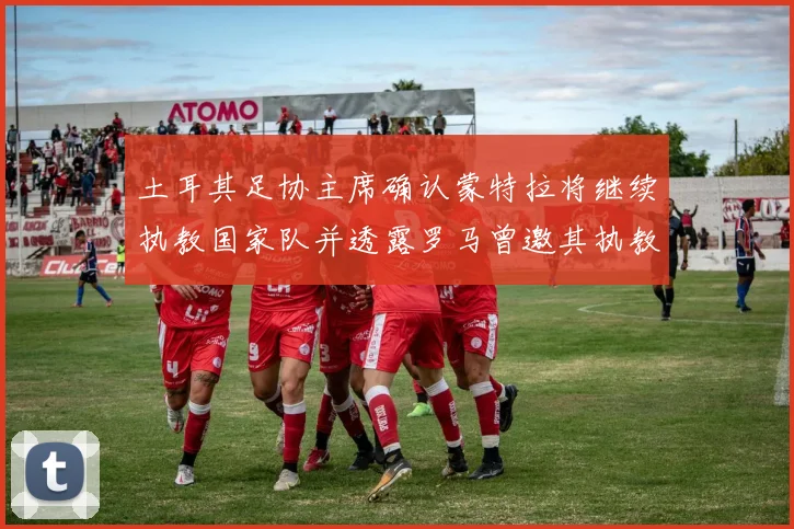 土耳其足协主席确认蒙特拉将继续执教国家队并透露罗马曾邀其执教