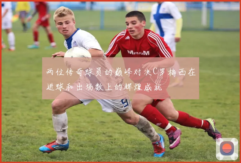 两位传奇球员的巅峰对决C罗梅西在进球和出场数上的辉煌成就