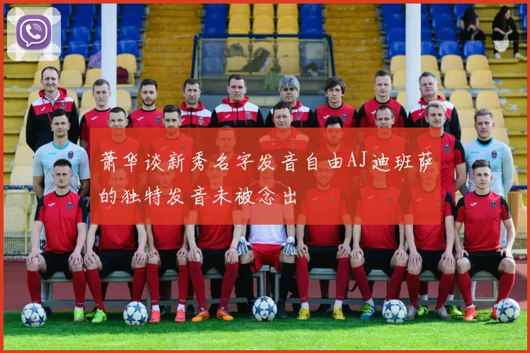 萧华谈新秀名字发音自由AJ迪班萨的独特发音未被念出