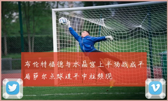 布伦特福德与水晶宫上半场战成平局萨尔点球追平中柱频现