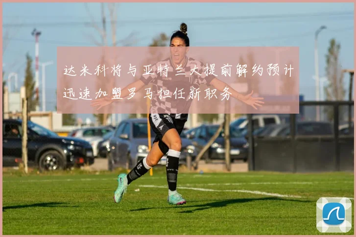 达米科将与亚特兰大提前解约预计迅速加盟罗马担任新职务