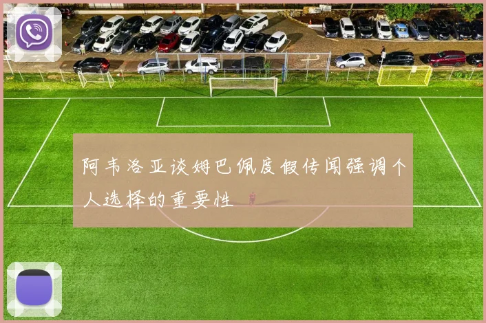 阿韦洛亚谈姆巴佩度假传闻强调个人选择的重要性