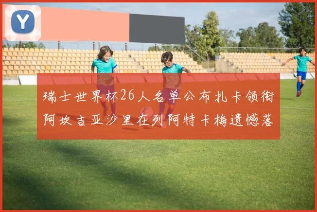 瑞士世界杯26人名单公布扎卡领衔阿坎吉亚沙里在列阿特卡梅遗憾落选
