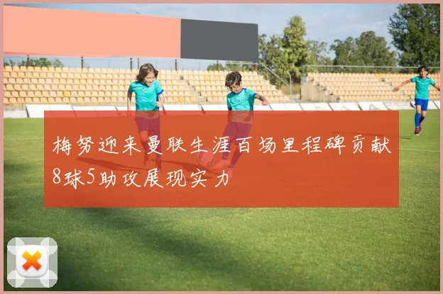 梅努迎来曼联生涯百场里程碑贡献8球5助攻展现实力