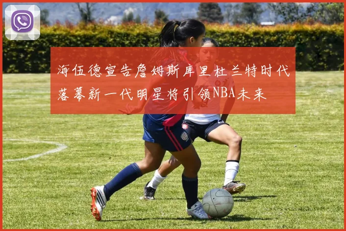 海伍德宣告詹姆斯库里杜兰特时代落幕新一代明星将引领NBA未来