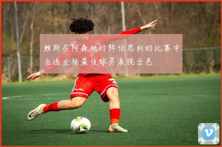 赖斯在阿森纳对阵伯恩利的比赛中当选全场最佳球员表现出色
