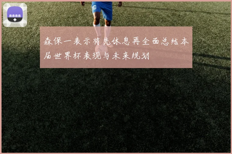 森保一表示将先休息再全面总结本届世界杯表现与未来规划